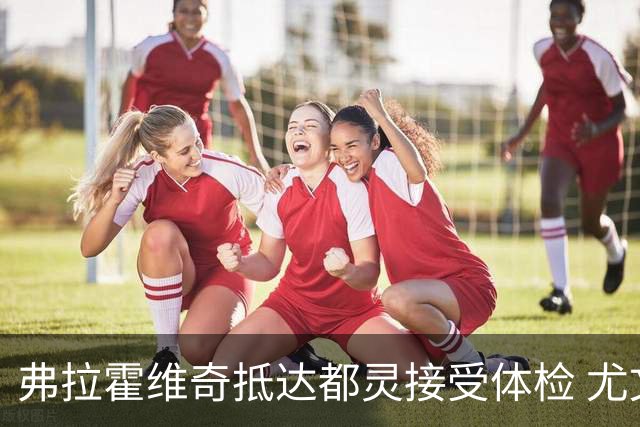 弗拉霍维奇抵达都灵接受体检 尤文球迷夹道欢迎