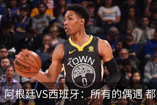 阿根廷VS西班牙：所有的偶遇 都是久别重逢