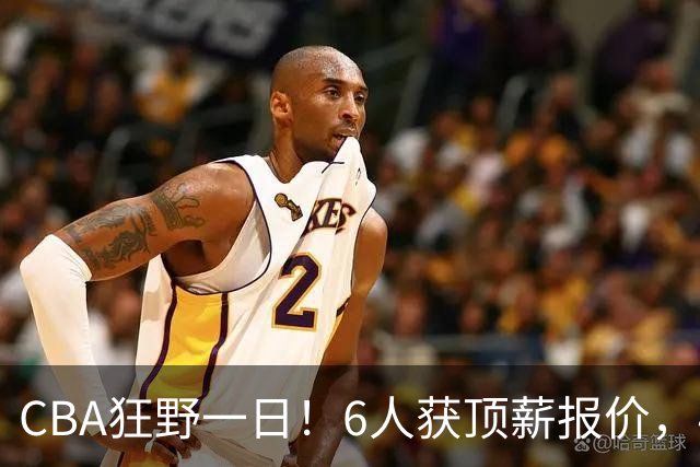 CBA狂野一日！6人获顶薪报价，4笔交易确定，广东北京上海都有动作